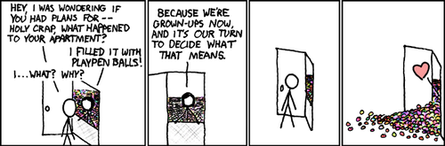 A male approaches the door of a female and finds that she has filled her apartment with the plastic balls used in children&rsquo;s ball pits. He is surprised and confused so he inquires about the reason for her actions. To this she replies that they are adults now and the decisions they make, along with the consequences of those decisions, are entirely up to them.
The actions of the comic&rsquo;s female character represent those of a young adult whose fear over the sudden realization that they are adults with responsibility cause them to act out in a childish manner. This fear of adulthood is often caused by someone not fully experiencing their youth, due to a variety of reasons including: social awkwardness, overbearing parents, advanced childhood talent or fear.
It is this condition that leads to adults taking interest in model trains, sports cars, dinosaurs, alcoholism, ball pits, younger sexual partners, yelling and more.